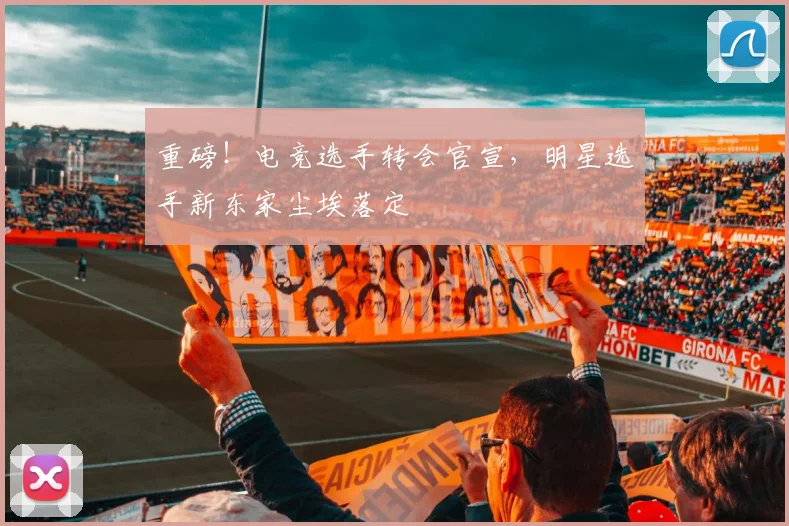重磅!电竞选手转会官宣,明星选手新东家尘埃落定