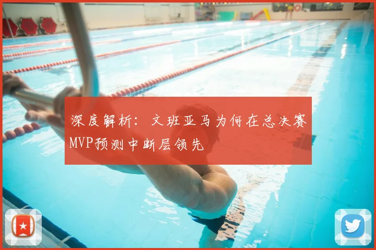 深度解析：文班亚马为何在总决赛MVP预测中断层领先