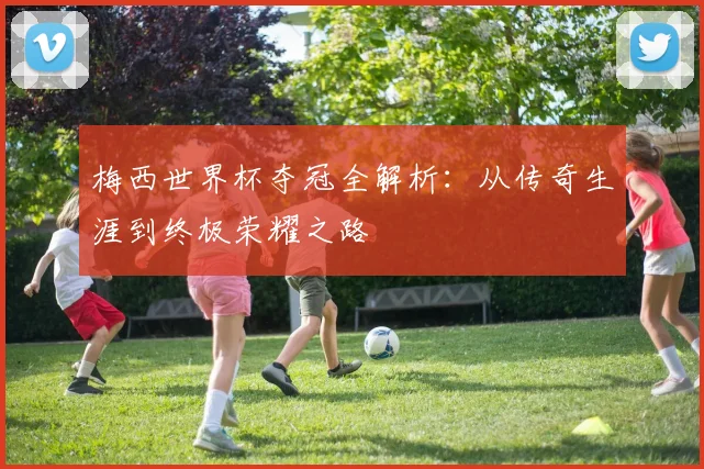梅西世界杯夺冠全解析:从传奇生涯到终极荣耀之路