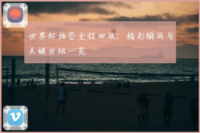 世界杯抽签全程回放：精彩瞬间与关键分组一览