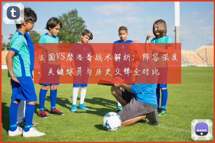 法国VS摩洛哥战术解析:阵容深度、关键球员与历史交锋全对比