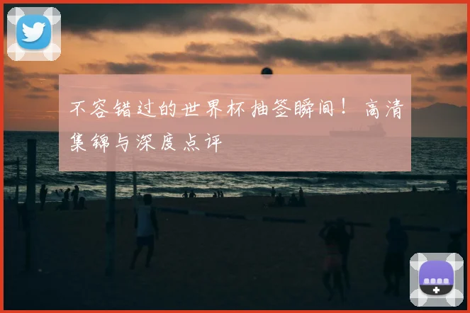 不容错过的世界杯抽签瞬间!高清集锦与深度点评