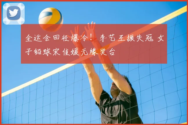 全运会田径爆冷！李艺王振失冠 女子铅球宋佳媛无缘奖台