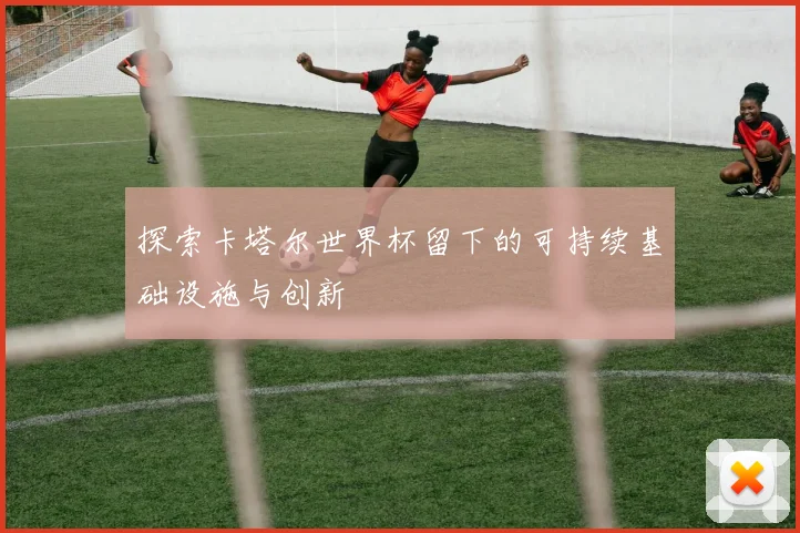 探索卡塔尔世界杯留下的可持续基础设施与创新