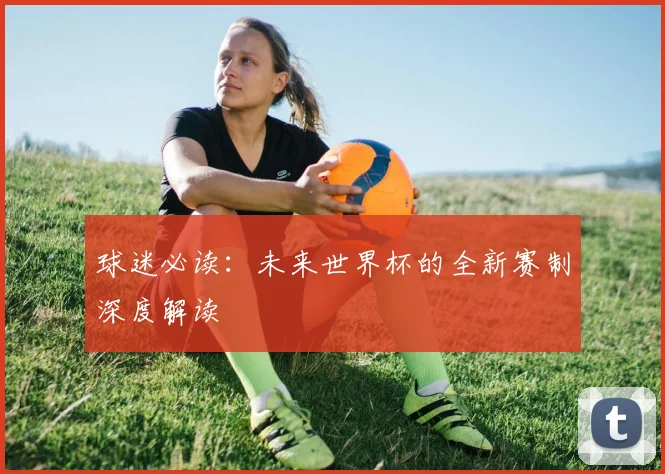 球迷必读:未来世界杯的全新赛制深度解读