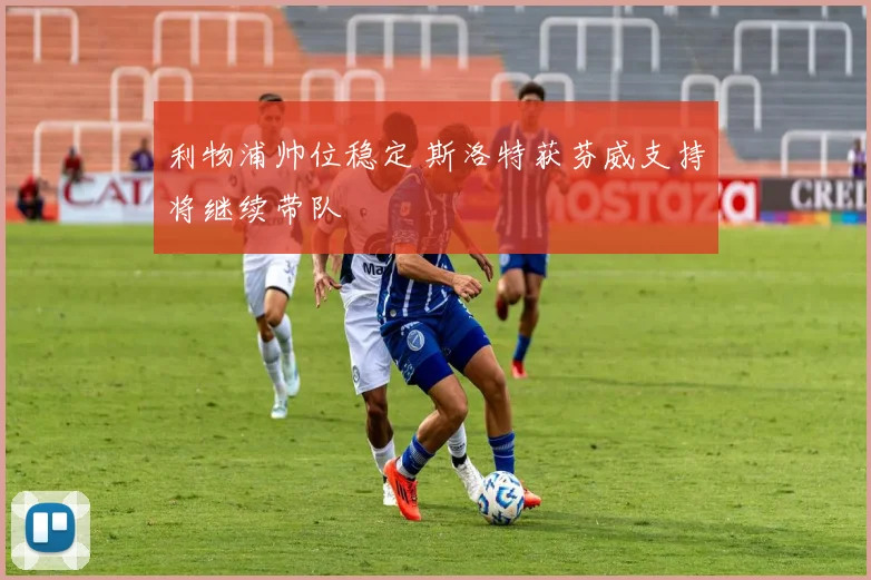 利物浦帅位稳定 斯洛特获芬威支持将继续带队
