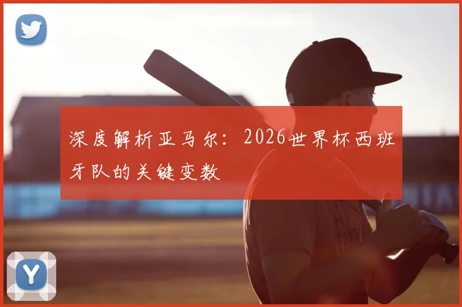 深度解析亚马尔：2026世界杯西班牙队的关键变数