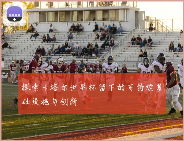 探索卡塔尔世界杯留下的可持续基础设施与创新
